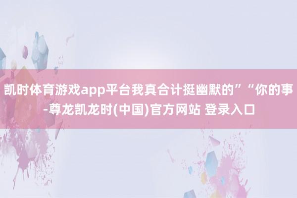 凯时体育游戏app平台我真合计挺幽默的”“你的事-尊龙凯龙时(中国)官方网站 登录入口