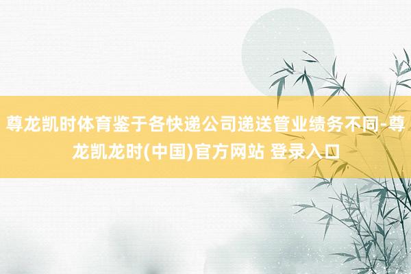 尊龙凯时体育鉴于各快递公司递送管业绩务不同-尊龙凯龙时(中国)官方网站 登录入口