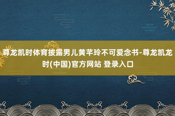尊龙凯时体育披露男儿黄芊玲不可爱念书-尊龙凯龙时(中国)官方网站 登录入口