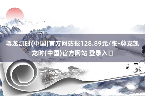 尊龙凯时(中国)官方网站报128.89元/张-尊龙凯龙时(中国)官方网站 登录入口