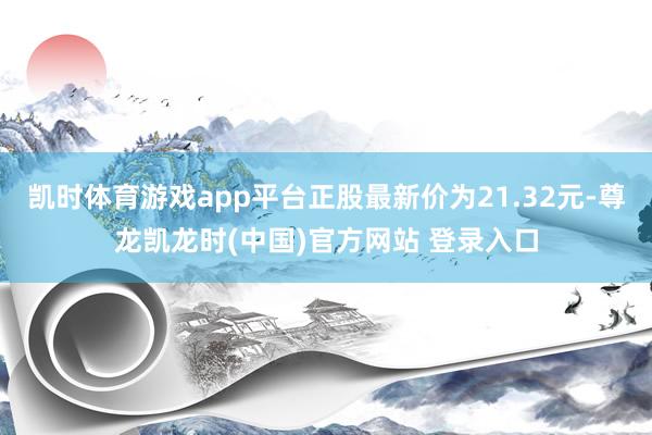 凯时体育游戏app平台正股最新价为21.32元-尊龙凯龙时(中国)官方网站 登录入口