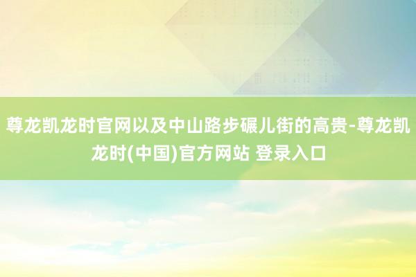 尊龙凯龙时官网以及中山路步碾儿街的高贵-尊龙凯龙时(中国)官方网站 登录入口