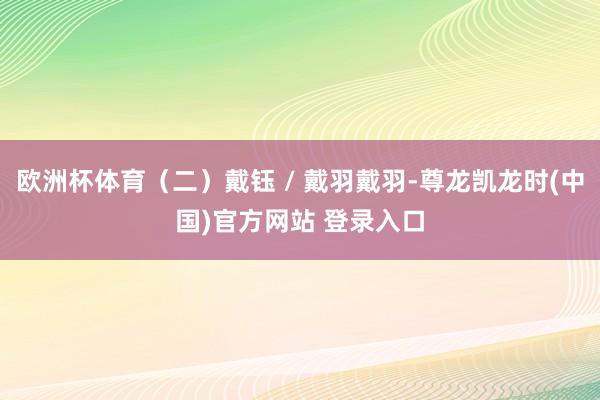欧洲杯体育（二）戴钰 / 戴羽戴羽-尊龙凯龙时(中国)官方网站 登录入口