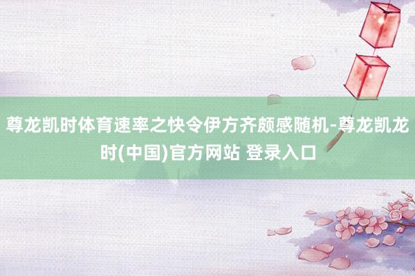 尊龙凯时体育速率之快令伊方齐颇感随机-尊龙凯龙时(中国)官方网站 登录入口