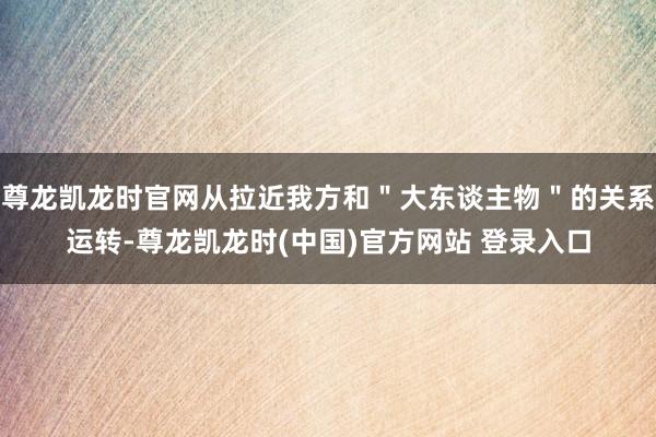 尊龙凯龙时官网从拉近我方和＂大东谈主物＂的关系运转-尊龙凯龙时(中国)官方网站 登录入口