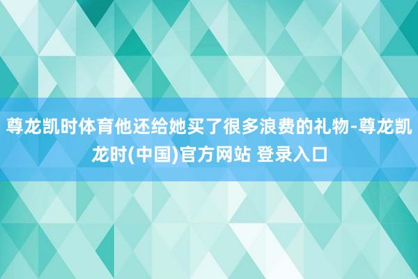 尊龙凯时体育他还给她买了很多浪费的礼物-尊龙凯龙时(中国)官方网站 登录入口