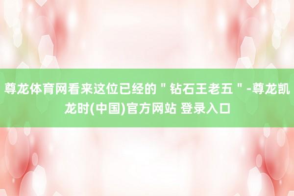 尊龙体育网看来这位已经的＂钻石王老五＂-尊龙凯龙时(中国)官方网站 登录入口