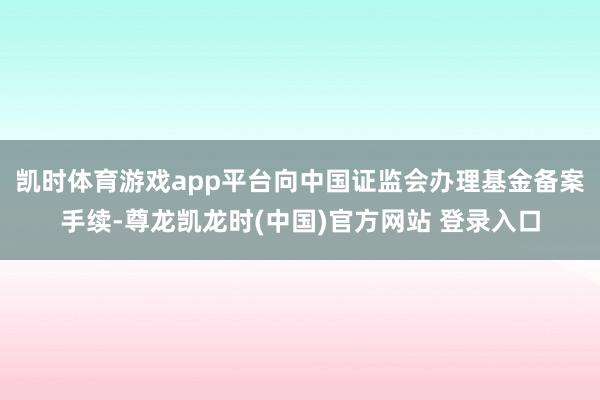 凯时体育游戏app平台向中国证监会办理基金备案手续-尊龙凯龙时(中国)官方网站 登录入口