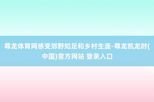尊龙体育网感受郊野知足和乡村生涯-尊龙凯龙时(中国)官方网站 登录入口