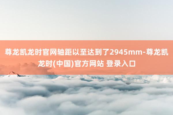 尊龙凯龙时官网轴距以至达到了2945mm-尊龙凯龙时(中国)官方网站 登录入口
