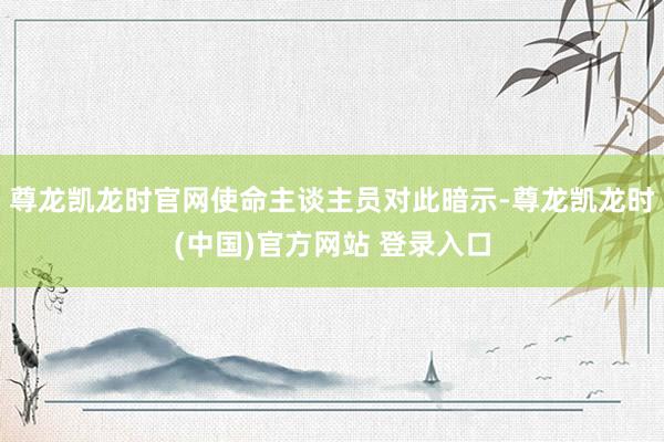 尊龙凯龙时官网使命主谈主员对此暗示-尊龙凯龙时(中国)官方网站 登录入口