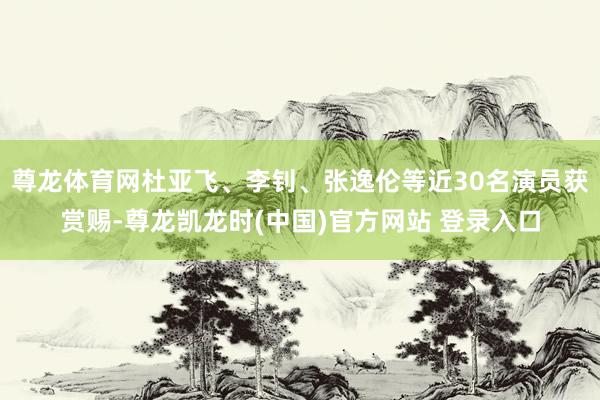 尊龙体育网杜亚飞、李钊、张逸伦等近30名演员获赏赐-尊龙凯龙时(中国)官方网站 登录入口
