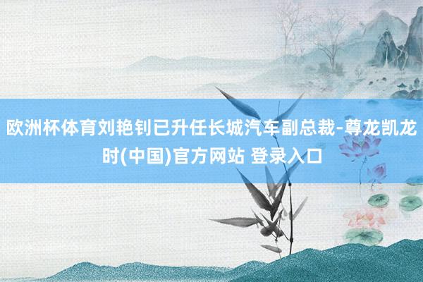 欧洲杯体育刘艳钊已升任长城汽车副总裁-尊龙凯龙时(中国)官方网站 登录入口