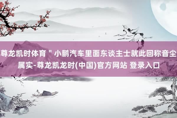 尊龙凯时体育＂小鹏汽车里面东谈主士就此回称音尘属实-尊龙凯龙时(中国)官方网站 登录入口