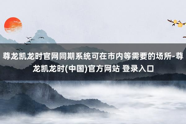 尊龙凯龙时官网同期系统可在市内等需要的场所-尊龙凯龙时(中国)官方网站 登录入口