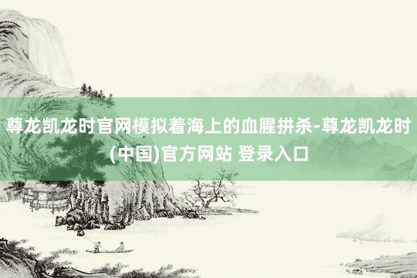尊龙凯龙时官网模拟着海上的血腥拼杀-尊龙凯龙时(中国)官方网站 登录入口