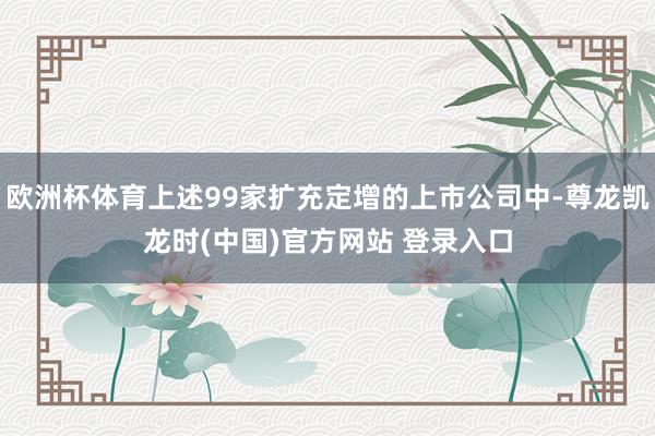 欧洲杯体育上述99家扩充定增的上市公司中-尊龙凯龙时(中国)官方网站 登录入口