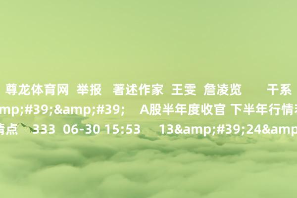 尊龙体育网  举报   著述作家  王雯  詹凌览       干系视频  25&#39;27&#39;&#39;    A股半年度收官 下半年行情若何预测？｜尾市清点    333  06-30 15:53     13&#39;24&#39;&#39;    外资连络唱多中国 “耗尽+科技+金融”最吃香？| 财经头条    5 196  06-10 13:55     16&#39;13&#3