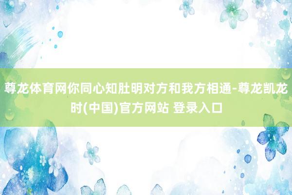 尊龙体育网你同心知肚明对方和我方相通-尊龙凯龙时(中国)官方网站 登录入口