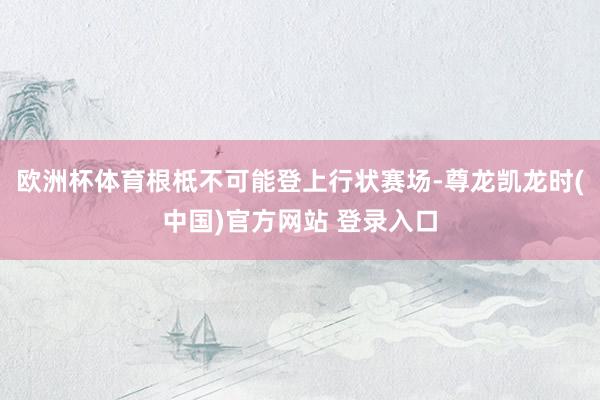 欧洲杯体育根柢不可能登上行状赛场-尊龙凯龙时(中国)官方网站 登录入口