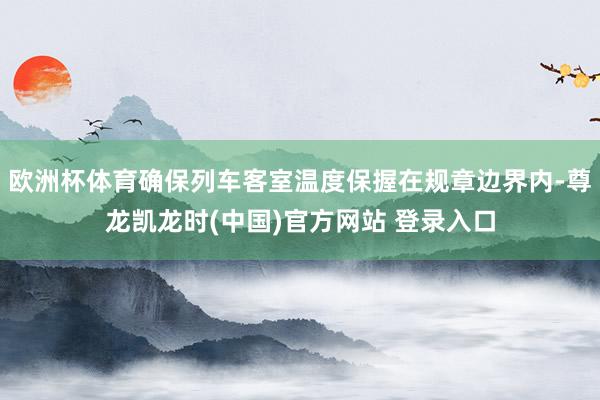 欧洲杯体育确保列车客室温度保握在规章边界内-尊龙凯龙时(中国)官方网站 登录入口