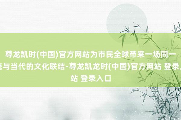 尊龙凯时(中国)官方网站为市民全球带来一场同一传统与当代的文化联结-尊龙凯龙时(中国)官方网站 登录入口