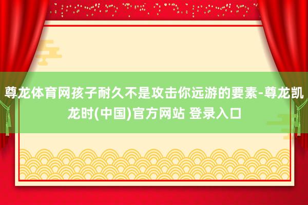 尊龙体育网孩子耐久不是攻击你远游的要素-尊龙凯龙时(中国)官方网站 登录入口