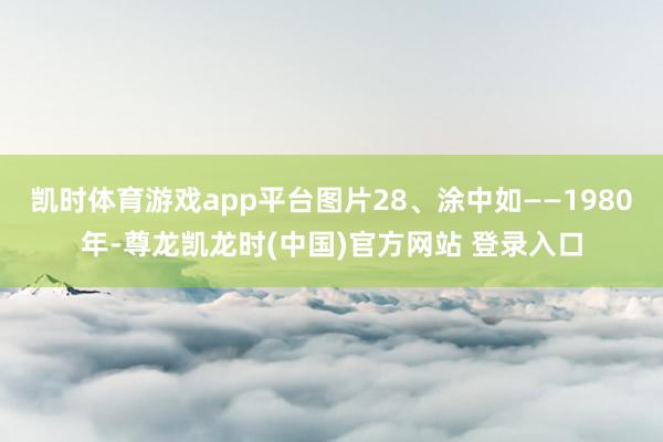 凯时体育游戏app平台图片28、涂中如——1980年-尊龙凯龙时(中国)官方网站 登录入口