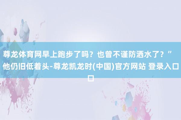 尊龙体育网早上跑步了吗？也曾不谨防洒水了？”  他仍旧低着头-尊龙凯龙时(中国)官方网站 登录入口