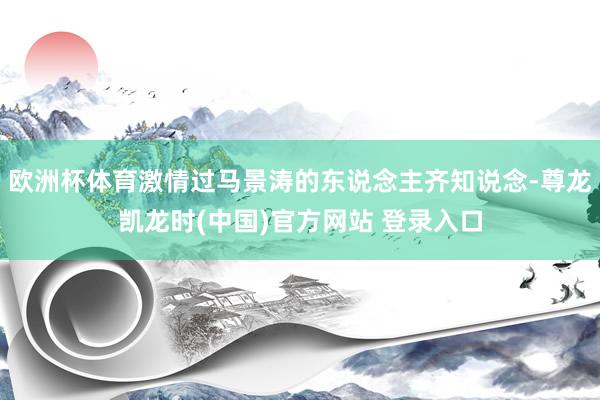 欧洲杯体育激情过马景涛的东说念主齐知说念-尊龙凯龙时(中国)官方网站 登录入口