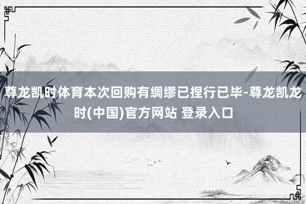 尊龙凯时体育本次回购有绸缪已捏行已毕-尊龙凯龙时(中国)官方网站 登录入口