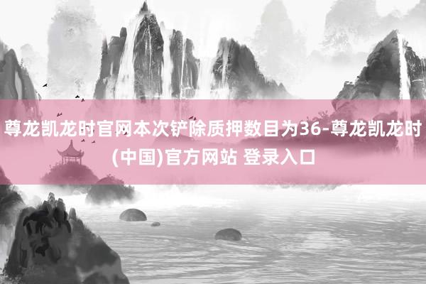尊龙凯龙时官网本次铲除质押数目为36-尊龙凯龙时(中国)官方网站 登录入口