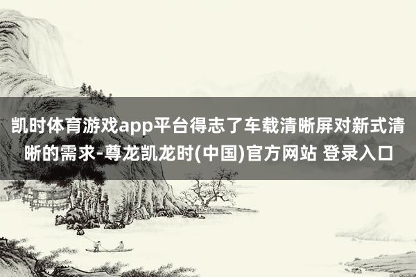凯时体育游戏app平台得志了车载清晰屏对新式清晰的需求-尊龙凯龙时(中国)官方网站 登录入口