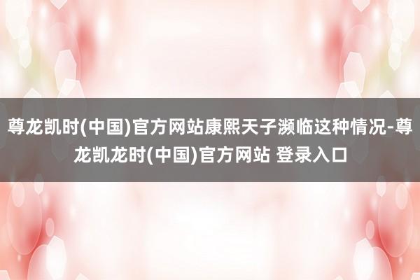 尊龙凯时(中国)官方网站康熙天子濒临这种情况-尊龙凯龙时(中国)官方网站 登录入口