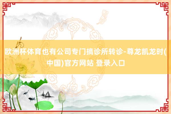 欧洲杯体育也有公司专门搞诊所转诊-尊龙凯龙时(中国)官方网站 登录入口