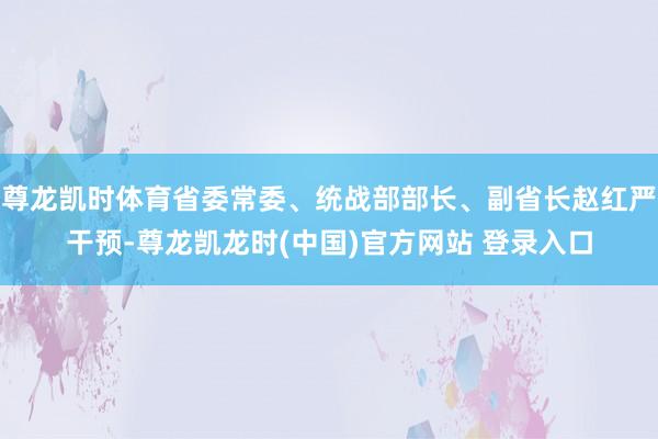 尊龙凯时体育省委常委、统战部部长、副省长赵红严干预-尊龙凯龙时(中国)官方网站 登录入口