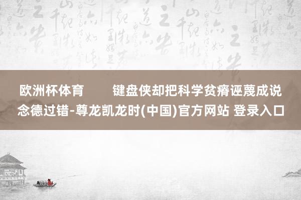 欧洲杯体育        键盘侠却把科学贫瘠诬蔑成说念德过错-尊龙凯龙时(中国)官方网站 登录入口