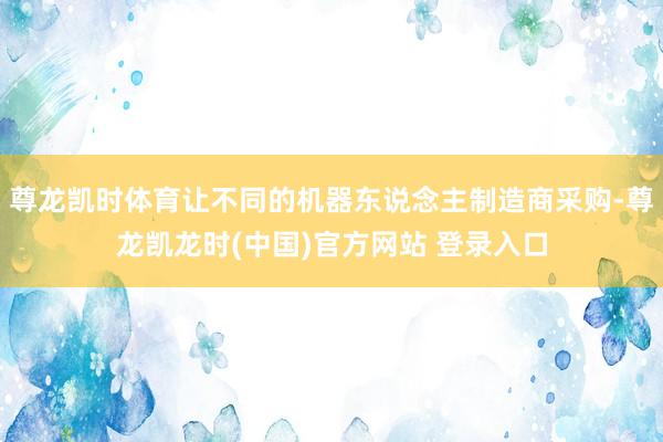 尊龙凯时体育让不同的机器东说念主制造商采购-尊龙凯龙时(中国)官方网站 登录入口