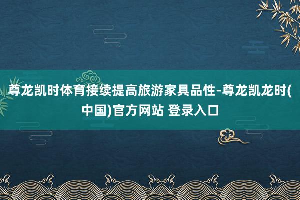 尊龙凯时体育接续提高旅游家具品性-尊龙凯龙时(中国)官方网站 登录入口