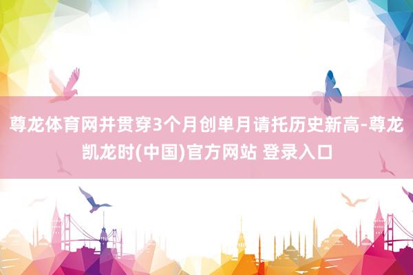 尊龙体育网并贯穿3个月创单月请托历史新高-尊龙凯龙时(中国)官方网站 登录入口