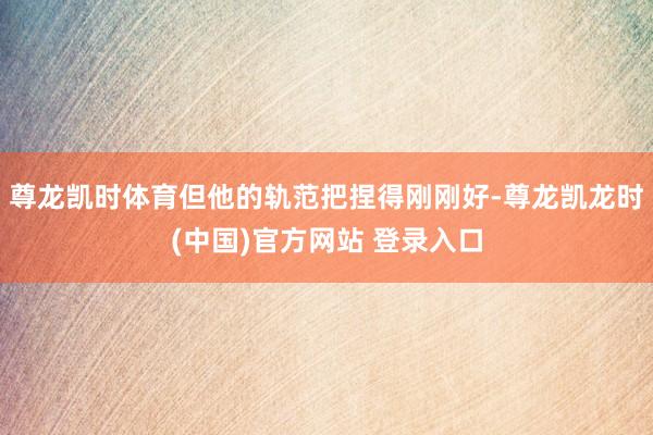 尊龙凯时体育但他的轨范把捏得刚刚好-尊龙凯龙时(中国)官方网站 登录入口