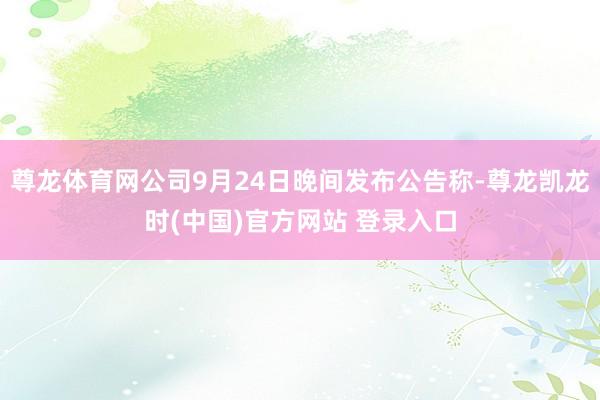 尊龙体育网公司9月24日晚间发布公告称-尊龙凯龙时(中国)官方网站 登录入口
