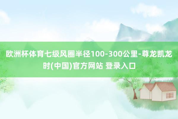 欧洲杯体育七级风圈半径100-300公里-尊龙凯龙时(中国)官方网站 登录入口