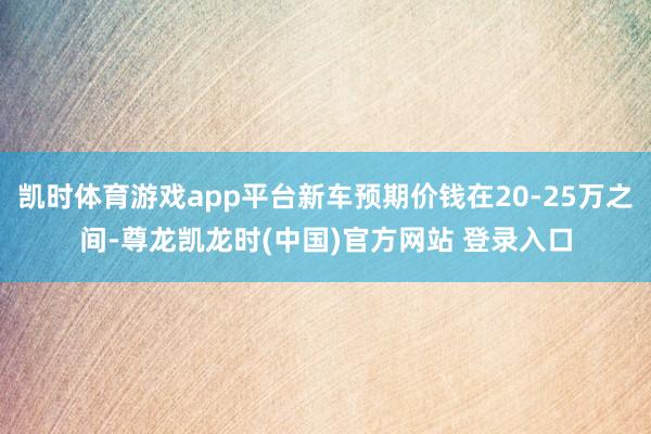 凯时体育游戏app平台新车预期价钱在20-25万之间-尊龙凯龙时(中国)官方网站 登录入口
