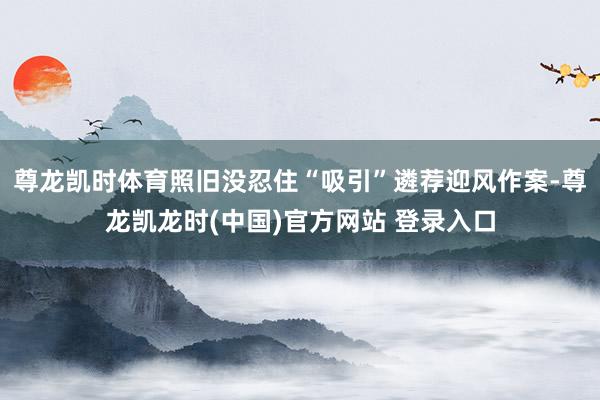 尊龙凯时体育照旧没忍住“吸引”遴荐迎风作案-尊龙凯龙时(中国)官方网站 登录入口