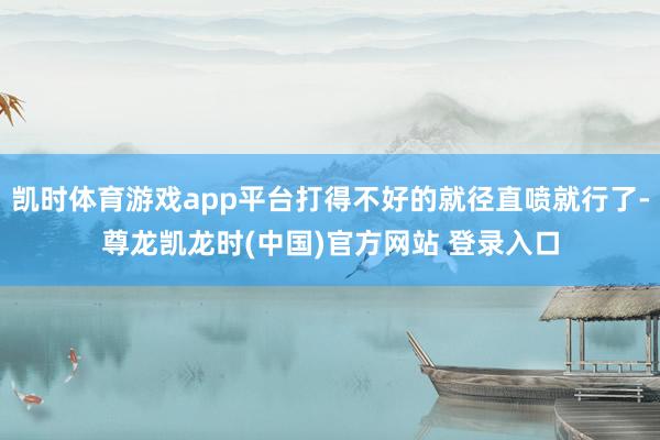 凯时体育游戏app平台打得不好的就径直喷就行了-尊龙凯龙时(中国)官方网站 登录入口