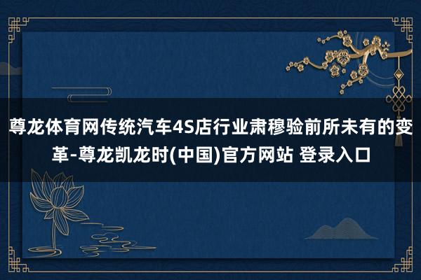 尊龙体育网传统汽车4S店行业肃穆验前所未有的变革-尊龙凯龙时(中国)官方网站 登录入口