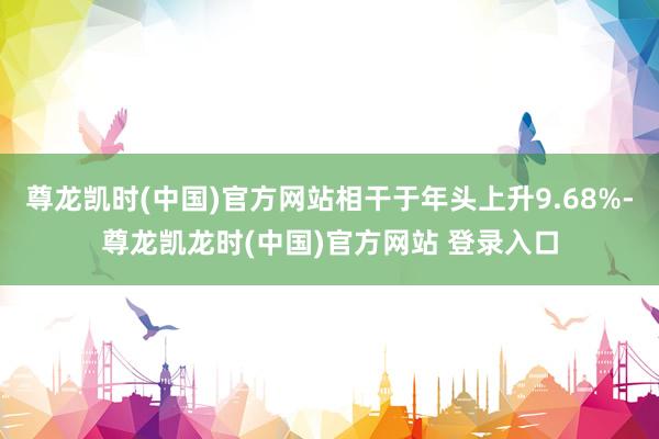 尊龙凯时(中国)官方网站相干于年头上升9.68%-尊龙凯龙时(中国)官方网站 登录入口