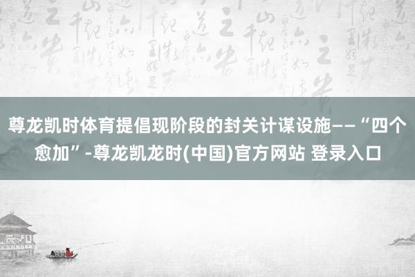 尊龙凯时体育提倡现阶段的封关计谋设施——“四个愈加”-尊龙凯龙时(中国)官方网站 登录入口