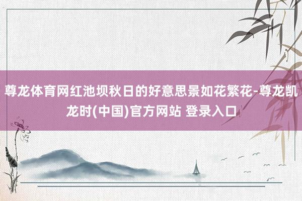 尊龙体育网红池坝秋日的好意思景如花繁花-尊龙凯龙时(中国)官方网站 登录入口